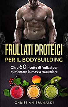 Frullati proteici per il Bodybuilding: Oltre 60 ricette di frullati per aumentare la massa muscolare