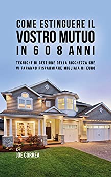 Come Estinguere Il Vostro Mutuo In 6 O 8 Anni: Tecniche Di Gestione Della Ricchezza Che Vi Faranno Risparmiare Migliaia Di Euro