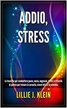 ADDIO, STRESS: Le tecniche per combattere paura, ansia, angoscia, stress e attacchi di panico per trovare la serenità, vivere felici e in armonia