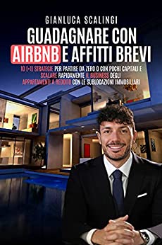 GUADAGNARE CON AIRBNB E AFFITTI BREVI : 10 (+1) Strategie per partire da zero o con pochi capitali e scalare rapidamente il business degli appartamenti a reddito con le sublocazioni immobiliari