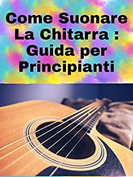 Come Suonare La Chitarra: guida per principianti su come suonare la chitarra + 20 canzoni per esercitarsi