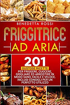 Friggitrice ad Aria: 201 Gustose Ricette per Frigge, Cuocere, Grigliare ed Arrostire in Modo Sano, Facile e Veloce. Inclusi Consigli per un Perfetto Utilizzo