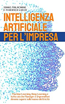 INTELLIGENZA ARTIFICIALE PER L'IMPRESA: Machine Learning, Deep Learning e tutto ciò che Manager e Imprenditori devono sapere sulla nuova elettricità