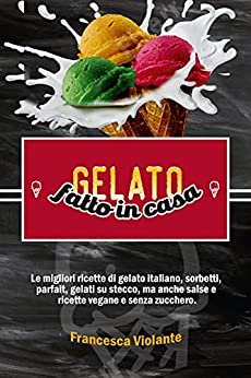 gelato fatto in casa: Le migliori ricette di gelato italiano, sorbetti, parfait, gelati su stecco, ma anche salse e ricette vegane e senza zucchero.
