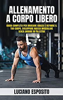 Allenamento a corpo libero: Guida completa per bruciare grassi e definire il tuo corpo, sviluppare massa muscolare senza andare in palestra