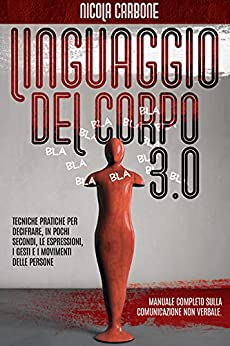 LINGUAGGIO DEL CORPO 3.0: Manuale Completo sulla Comunicazione non Verbale. Tecniche Pratiche per Decifrare, in Pochi Secondi, le Espressioni, i Gesti e i Movimenti delle Persone