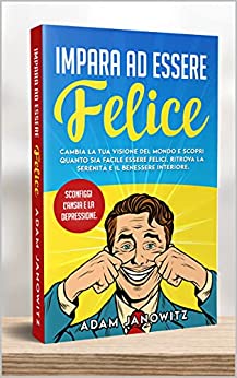 IMPARA AD ESSERE FELICE : Cambia la tua visione del mondo e scopri quanto sia facile essere felici. Ritrova la serenità e il benessere interiore. Sconfiggi l’ansia e la depressione.