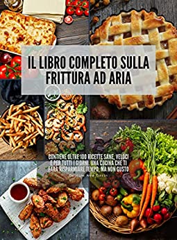 Il Libro completo sulla Frittura ad Aria: Contiene oltre 100 ricette sane, veloci e per tutti i giorni. Una cucina che ti farà risparmiare tempo, ma non gusto.