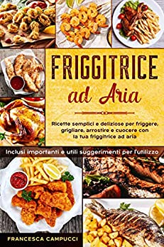 Friggitrice ad Aria: Ricette Semplici e Deliziose per Friggere, Grigliare, Arrostire e Cuocere con la Tua Friggitrice ad Aria - Inclusi Importanti e Utili Suggerimenti per l'Utilizzo.