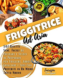 Friggitrice ad aria : 507 Ricette Sane, Facili da Cucinare e Veloci da Preparare per Friggere, Arrostire e Grigliare i Tuoi Cibi Preferiti in Un Modo Tutto Nuovo