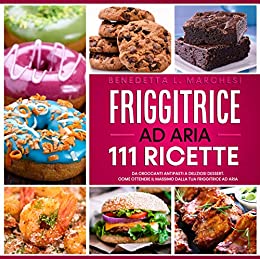 Friggitrice Ad Aria: 111 Ricette: Da Croccanti Antipasti a Deliziosi Dessert. Come ottenere il massimo dalla Tua Friggitrice ad Aria