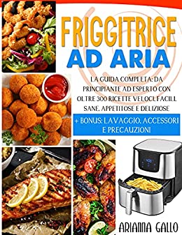 Friggitrice Ad Aria: La Guida Completa: Da principiante Ad Esperto con Oltre 300 Ricette Veloci, Facili, Sane, Appetitose e Deliziose + BONUS: Lavaggio, Accessori e Precauzioni