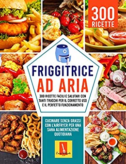 FRIGGITRICE AD ARIA: 300 RICETTE FACILI E SALUTARI CON TANTI TRUCCHI PER IL CORRETTO USO E IL PERFETTO FUNZIONAMENTO: Cucinare senza grassi con l’Airfryer Per una sana alimentazione quotidiana