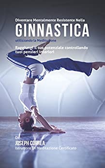 Diventare mentalmente resistente nella ginnastica utilizzando la meditazione: Raggiungi il tuo potenziale controllando i tuoi pensieri interiori