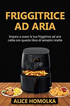 Ricettario Friggitrice ad Aria: impara a usare la tua friggitrice ad aria calda con questo libro di semplici ricette senza olio