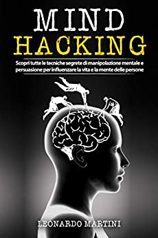 Mind Hacking: Scopri tutte le tecniche segrete di Manipolazione Mentale e Persuasione per influenzare la vita e la mente delle persone