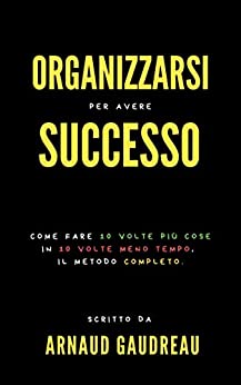 Organizzarsi Per Avere Successo : Come Fare 10 Volte Più Cose In 10 Volte Meno Tempo, Il Metodo Completo