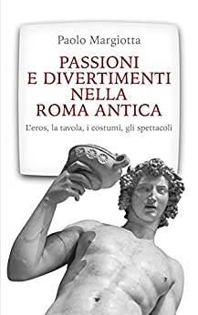 Passioni e divertimenti nella Roma antica: L’eros, la tavola, i costumi, gli spettacoli