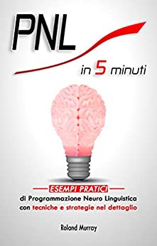 PNL in 5 minuti: Esempi pratici di Programmazione Neuro Linguistica con tecniche e strategie nel dettaglio