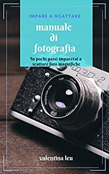 Manuale di fotografia: Dalla base alla fotografia d’impatto