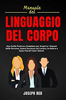 Manuale del Linguaggio del Corpo: Una Guida Pratica e Completa per Scoprire i Segreti delle Persone, Avere Successo nel Lavoro, in Amore e Nella Vita di Tutti I Giorni