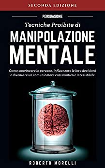PERSUASIONE: Tecniche Proibite di Manipolazione Mentale - come convincere le persone, influenzare le loro decisioni e diventare un comunicatore carismatico ... (Comunicazione Efficace Vol. 1)