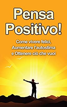Pensa Positivo: Come Vivere Felici, Aumentare l’Autostima e Ottenere Ciò Che Vuoi (Guida Pratica al Pensiero Positivo) (Pensiero Positivo, Autostima Vol. 1)