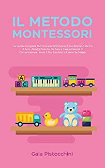 Il Metodo Montessori: La Guida Completa Per Crescere Ed Educare Il Tuo Bambino Da 0 a 3 Anni. Attività Pratiche Da Fare a Casa e Esercizi Di Comunicazione. Aiuta Il Tuo Bambino a Essere Se Stesso.