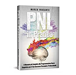 PNL in Pratica: Il Manuale più Completo alla Programmazione Neuro-Linguistica per il Tuo Successo Personale e Professionale.