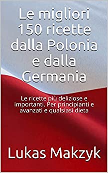 Le migliori 150 ricette dalla Polonia e dalla Germania: Le ricette più deliziose e importanti. Per principianti e avanzati e qualsiasi dieta