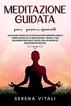 Meditazione Guidata per Principianti: Una Guida semplice ed efficace per superare Ansia e Stress grazie alla Meditazione. Trova il tuo equilibrio Mentale e Fisico con 10 giorni di Meditazione Pratica