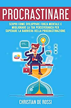 Procrastinare: Scopri Come Sviluppare Forza Mentale e Migliorare la tua Perseveranza per Superare la Barriera della Procrastinazione