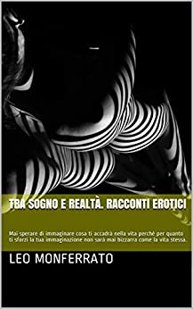 Tra sogno e realtà. Racconti erotici: Mai sperare di immaginare cosa ti accadrà nella vita perchè per quanto ti sforzi la tua immaginazione non sarà mai bizzarra come la vita stessa.