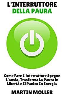 L'interruttore Della Paura: Come Fare L'interruttore Spegne L'ansia, Trasforma La Paura in Libertà e Il Panico In Energia