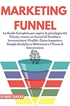 Marketing Funnel: La Guida Completa per capire la psicologia del Cliente, creare un Funnel di Vendita e Incrementare i Profitti. Come impostare Google Analytics e Ottimizzare il Tasso di Conversione
