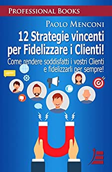 12 Strategie vincenti per Fidelizzare i Clienti: Come rendere soddisfatti i vostri Clienti e fidelizzarli per sempre! (PROFESSIONAL BOOKS)