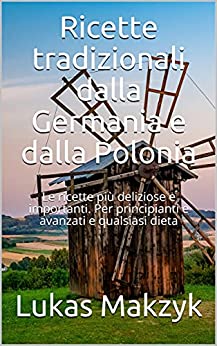 Ricette tradizionali dalla Germania e dalla Polonia: Le ricette più deliziose e importanti. Per principianti e avanzati e qualsiasi dieta