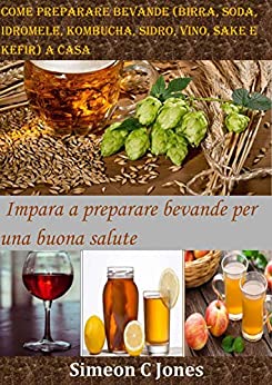 Come preparare bevande (birra, soda, idromele, kombucha, sidro, vino, sake e kefir) a casa: Impara a preparare bevande per una buona salute