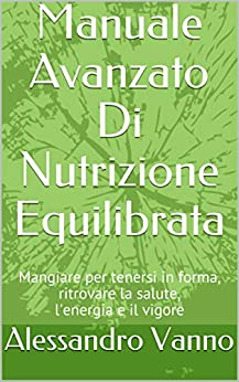 Manuale Avanzato Di Nutrizione Equilibrata: Mangiare per tenersi in forma, ritrovare la salute, l’energia e il vigore (Equilibrio Dietetico Vol. 1)