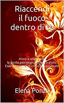 Riaccendi il fuoco dentro di te: Inizia a vivere con la guida psicologica di auto-aiuto. Esercizi pratici di crescita personale