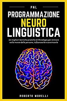 PNL: Programmazione Neuro Linguistica – Le migliori tecniche pratiche di Psicologia per entrare nella mente delle persone, influenzarle e convincerle (Comunicazione Efficace)
