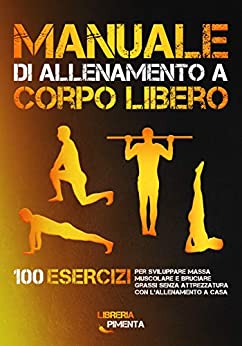 Manuale di Allenamento a Corpo Libero: 100 Esercizi per Sviluppare Massa Muscolare e Bruciare Grassi senza Attrezzatura con l’Allenamento a Casa