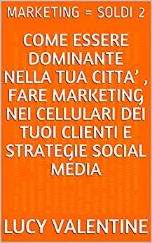 MARKETING = SOLDI 2: COME ESSERE DOMINANTE NELLA TUA CITTA’ , FARE MARKETING NEI CELLULARI DEI TUOI CLIENTI E STRATEGIE SOCIAL MEDIA