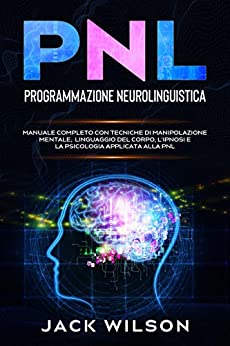 PNL (Programmazione Neurolinguistica): Manuale Completo con Tecniche di Manipolazione Mentale, Linguaggio del Corpo, L’Ipnosi e la Psicologia applicata alla PNL