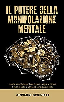 Il Potere della Manipolazione Mentale : Tecniche che influenzano: Come leggere e capire le persone e come decifrare i segreti del linguaggio del corpo (Manipolazione, retorica, NLP e psicologia nera)