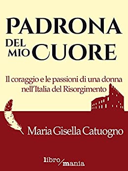 Padrona del mio cuore: Il coraggio e le passioni di una donna nell’Italia del Risorgimento