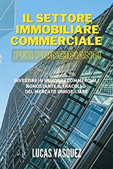 IL SETTORE IMMOBILIARE COMMERCIALE PER PRINCIPIANTI: Investire in immobili commerciali nonostante il tracollo del mercato immobiliare (IL MONDO IMMOBILIARE E I SUOI SEGRETI)