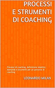 Processi e strumenti di coaching: Processi di coaching, definizione obiettivi, domande e strumenti per un percorso di coaching