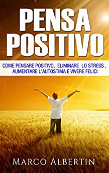 Pensare Positivo: Come il pensiero Positivo elimina lo Stress , Aumenta l' Autostima e aiuta a Vivere Felici (Pensiero Positivo, combattere lo Stress, Ottimismo, Felicità)