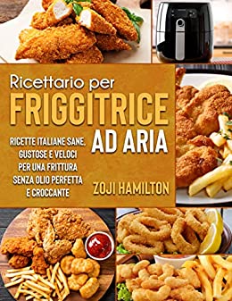 Ricettario Per Friggitrice Ad Aria: Ricette Italiane Sane, Gustose e Veloci Per Una Frittura Senza Olio Perfetta e Croccante